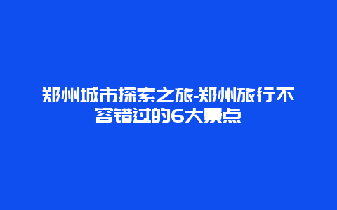 郑州城市探索之旅-郑州旅行不容错过的6大景点