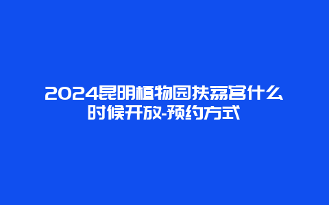 2024昆明植物园扶荔宫什么时候开放-预约方式