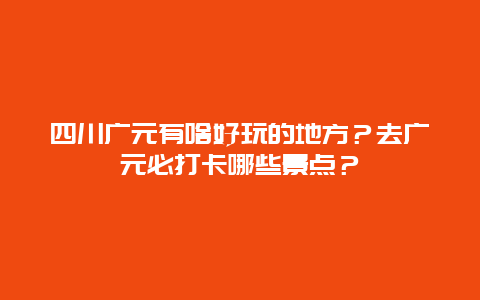 四川广元有啥好玩的地方？去广元必打卡哪些景点？