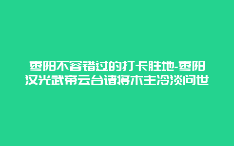 枣阳不容错过的打卡胜地-枣阳汉光武帝云台诸将木主冷淡问世