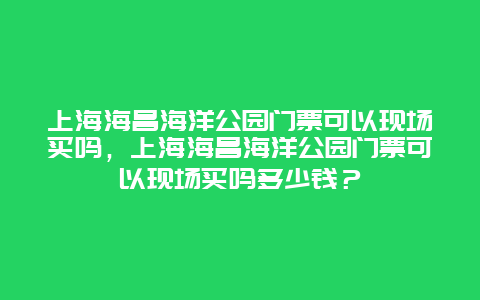 上海海昌海洋公园门票可以现场买吗，上海海昌海洋公园门票可以现场买吗多少钱？