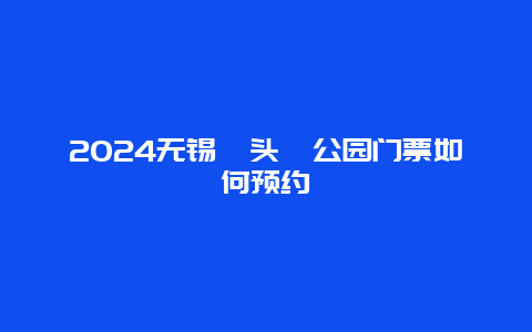 2024无锡鼋头渚公园门票如何预约