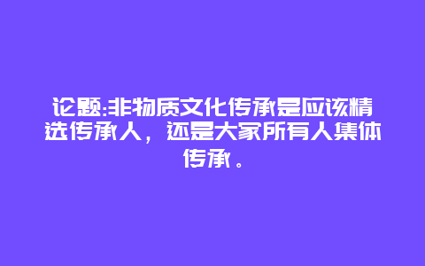 论题:非物质文化传承是应该精选传承人，还是大家所有人集体传承。