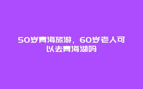 50岁青海旅游，60岁老人可以去青海湖吗