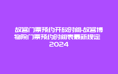 故宫门票预约开放时间-故宫博物院门票预约时间表最新规定 2024