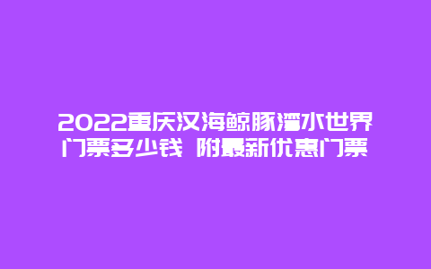 2022重庆汉海鲸豚湾水世界门票多少钱 附最新优惠门票