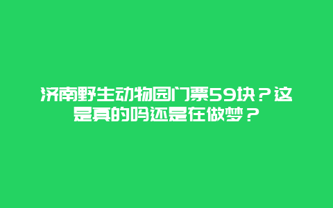 济南野生动物园门票59块？这是真的吗还是在做梦？