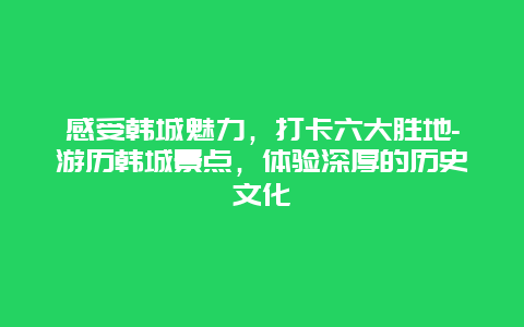 感受韩城魅力，打卡六大胜地-游历韩城景点，体验深厚的历史文化