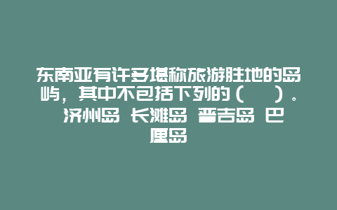 东南亚有许多堪称旅游胜地的岛屿，其中不包括下列的（　）。 济州岛 长滩岛 普吉岛 巴厘岛