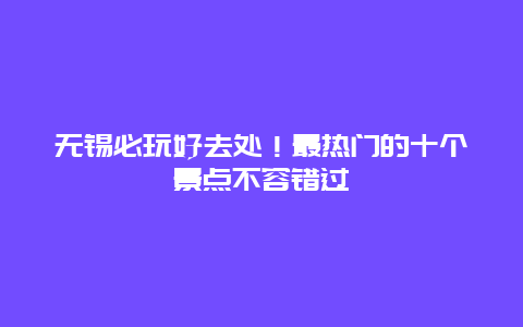 无锡必玩好去处！最热门的十个景点不容错过