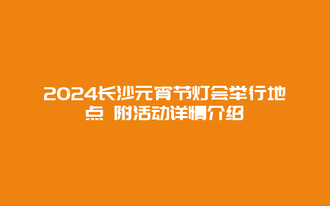 2024长沙元宵节灯会举行地点 附活动详情介绍