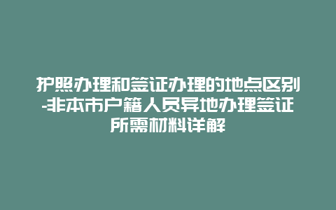 护照办理和签证办理的地点区别-非本市户籍人员异地办理签证所需材料详解