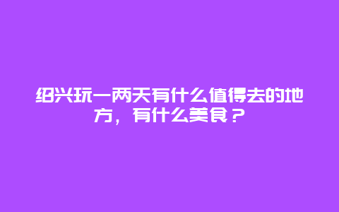 绍兴玩一两天有什么值得去的地方，有什么美食？