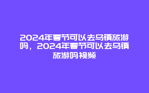 2024年春节可以去乌镇旅游吗，2024年春节可以去乌镇旅游吗视频