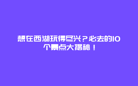 想在西湖玩得尽兴？必去的10个景点大揭秘！