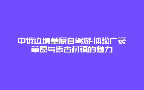 中俄边境草原自驾游-体验广袤草原与传古村镇的魅力