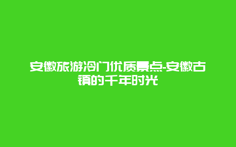 安徽旅游冷门优质景点-安徽古镇的千年时光