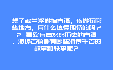 想了解兰溪游埠古镇，该游玩哪些地方，有什么值得期待的吗？2. 喜欢有着悠悠历史的古镇，游埠古镇都有哪些流传千古的故事和轶事呢？