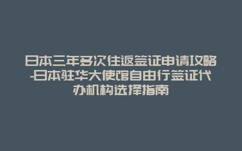 日本三年多次往返签证申请攻略-日本驻华大使馆自由行签证代办机构选择指南