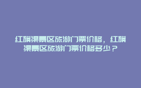 红旗渠景区旅游门票价格，红旗渠景区旅游门票价格多少？