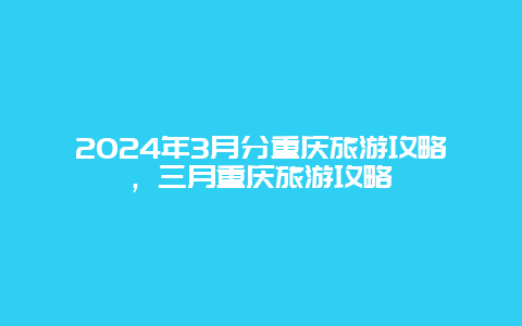 2024年3月分重庆旅游攻略，三月重庆旅游攻略