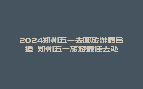 2024郑州五一去哪旅游最合适 郑州五一旅游最佳去处