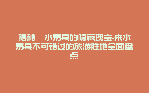 揭秘涞水易县的隐藏瑰宝-来水易县不可错过的旅游胜地全面盘点