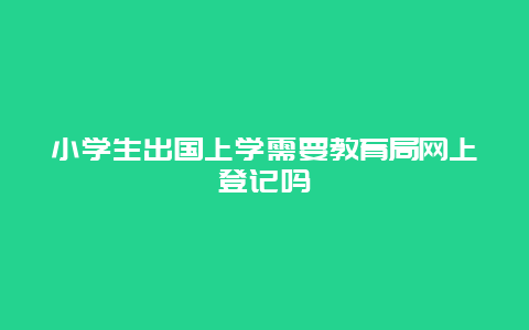 小学生出国上学需要教育局网上登记吗