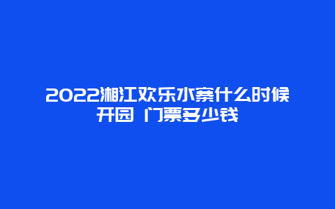 2022湘江欢乐水寨什么时候开园 门票多少钱