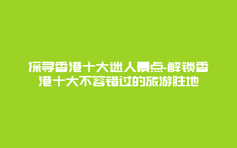 探寻香港十大迷人景点-解锁香港十大不容错过的旅游胜地