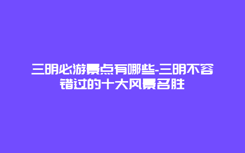 三明必游景点有哪些-三明不容错过的十大风景名胜