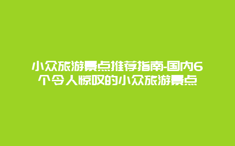 小众旅游景点推荐指南-国内6个令人惊叹的小众旅游景点