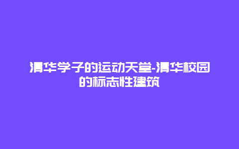 清华学子的运动天堂-清华校园的标志性建筑