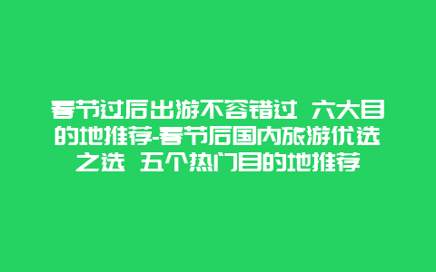 春节过后出游不容错过 六大目的地推荐-春节后国内旅游优选之选 五个热门目的地推荐