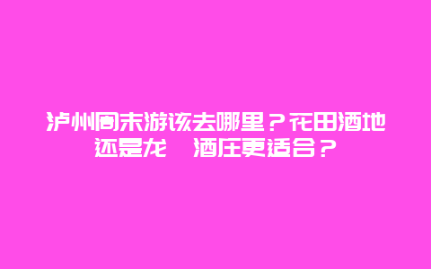 泸州周末游该去哪里？花田酒地还是龙洄酒庄更适合？