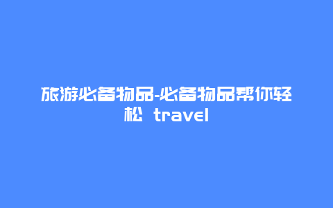 旅游必备物品-必备物品帮你轻松 travel