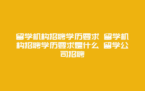 留学机构招聘学历要求 留学机构招聘学历要求是什么 留学公司招聘