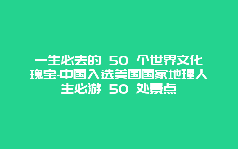 一生必去的 50 个世界文化瑰宝-中国入选美国国家地理人生必游 50 处景点