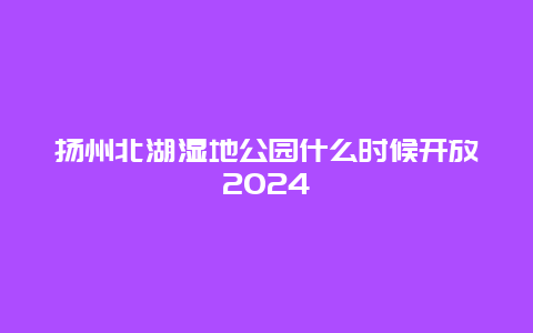 扬州北湖湿地公园什么时候开放2024