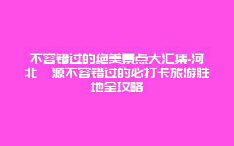 不容错过的绝美景点大汇集-河北涞源不容错过的必打卡旅游胜地全攻略