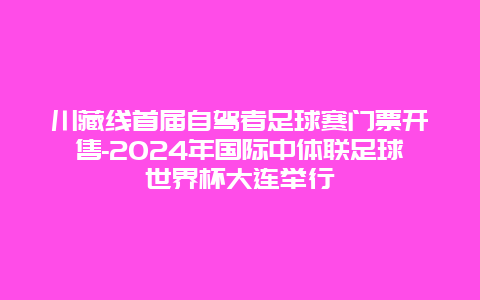 川藏线首届自驾者足球赛门票开售-2024年国际中体联足球世界杯大连举行