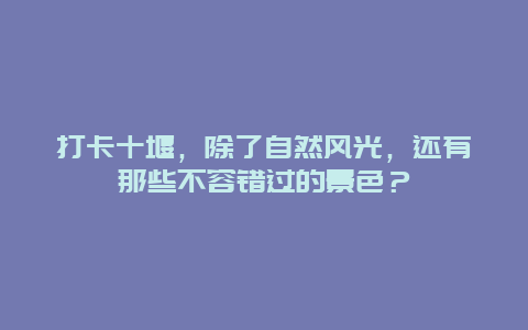 打卡十堰，除了自然风光，还有那些不容错过的景色？