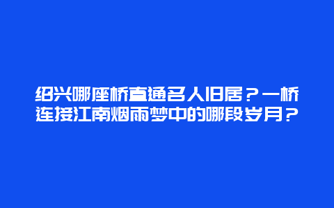 绍兴哪座桥直通名人旧居？一桥连接江南烟雨梦中的哪段岁月？