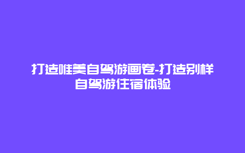 打造唯美自驾游画卷-打造别样自驾游住宿体验