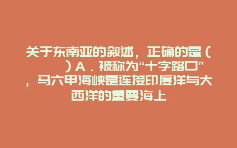 关于东南亚的叙述，正确的是（　　）A．被称为“十字路口”，马六甲海峡是连接印度洋与大西洋的重要海上