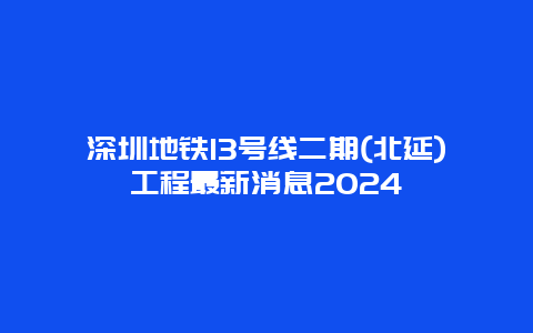 深圳地铁13号线二期(北延)工程最新消息2024