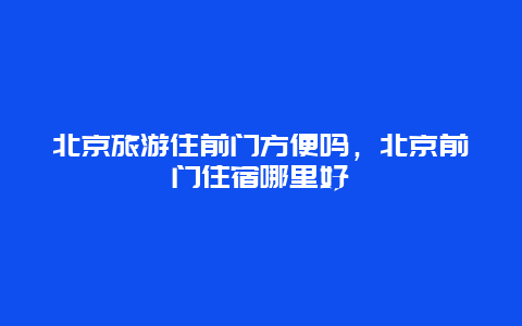 北京旅游住前门方便吗，北京前门住宿哪里好