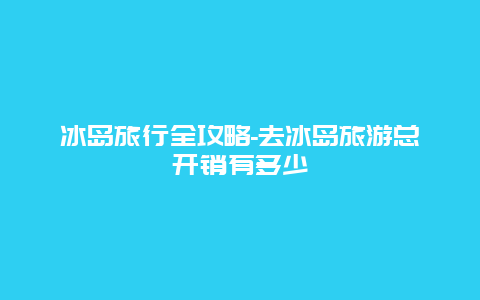 冰岛旅行全攻略-去冰岛旅游总开销有多少