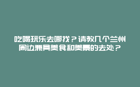 吃喝玩乐去哪找？请教几个兰州周边兼具美食和美景的去处？