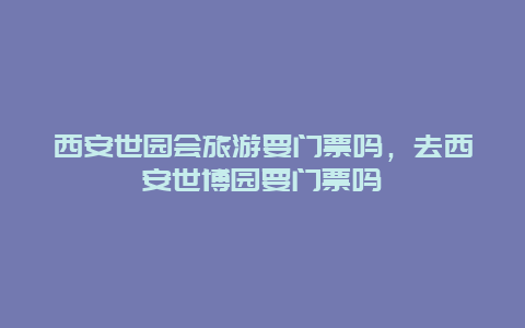 西安世园会旅游要门票吗，去西安世博园要门票吗